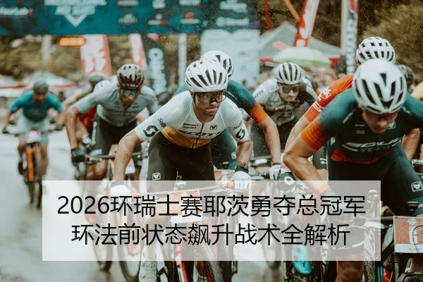 2026环瑞士赛耶茨勇夺总冠军 环法前状态飙升战术全解析
