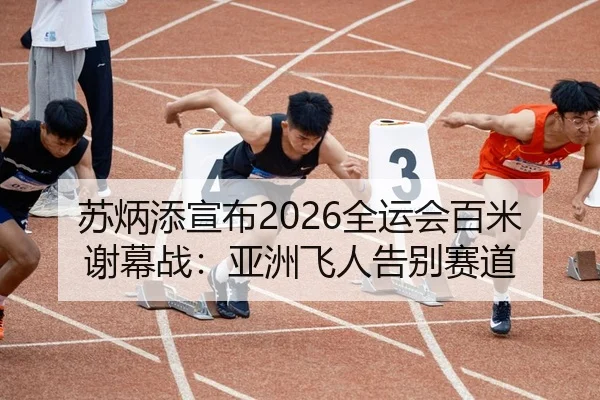 苏炳添宣布2026全运会百米谢幕战：亚洲飞人告别赛道