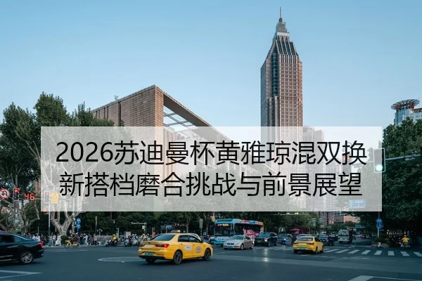 2026苏迪曼杯黄雅琼混双换新搭档磨合挑战与前景展望